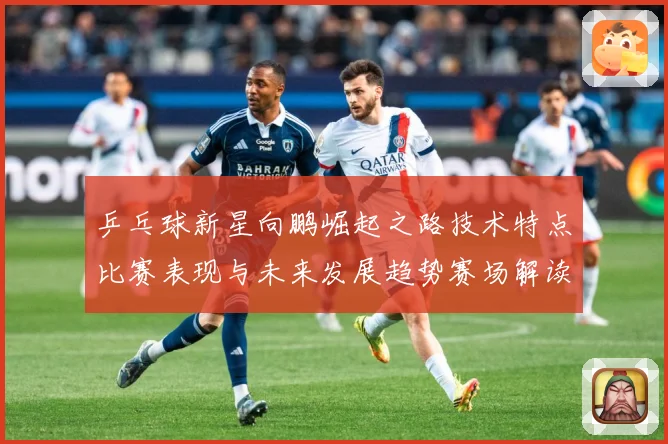 乒乓球新星向鹏崛起之路技术特点比赛表现与未来发展趋势赛场解读：最新赛事动态与深度分析