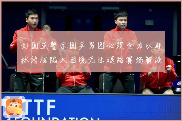 刘国正警示国乒男团必须全力以赴林诗栋陷入困境无法退路赛场解读：最新赛事动态与深度分析