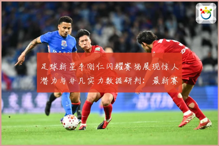 足球新星李刚仁闪耀赛场展现惊人潜力与非凡实力数据研判：最新赛事动态与深度分析