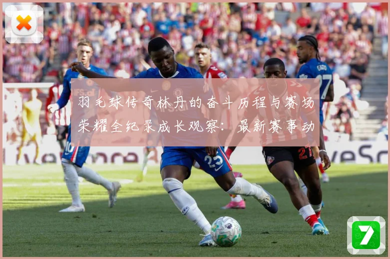 羽毛球传奇林丹的奋斗历程与赛场荣耀全纪录成长观察：最新赛事动态与深度分析