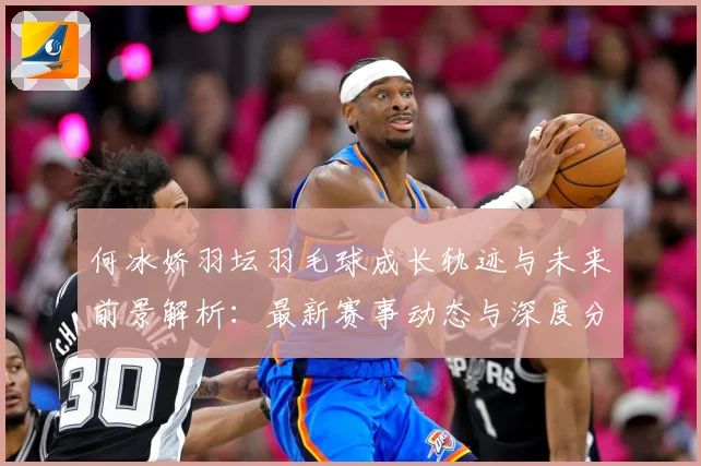 何冰娇羽坛羽毛球成长轨迹与未来前景解析：最新赛事动态与深度分析