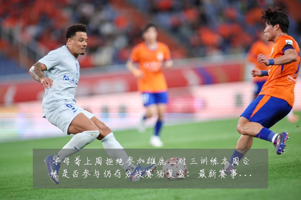 字母哥上周拒绝参加雄鹿三对三训练本周合练是否参与仍存分歧赛场复盘：最新赛事动态与深度分析