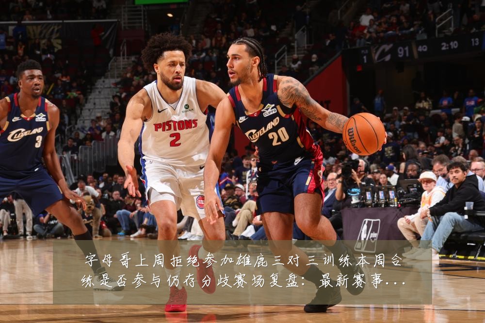 字母哥上周拒绝参加雄鹿三对三训练本周合练是否参与仍存分歧赛场复盘：最新赛事动态与深度分析