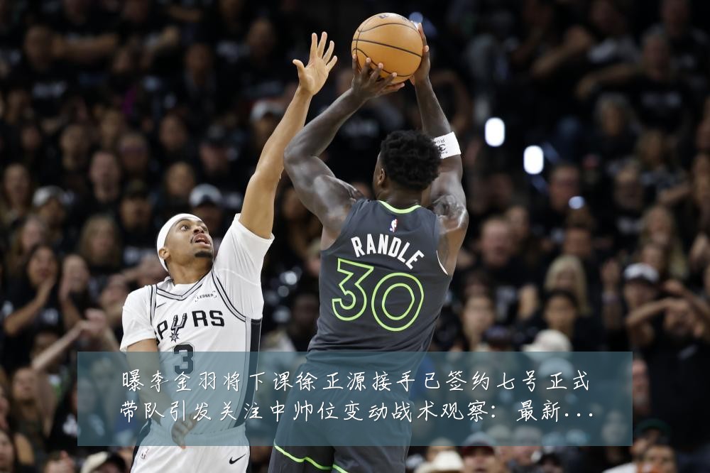 曝李金羽将下课徐正源接手已签约七号正式带队引发关注中帅位变动战术观察：最新赛事动态与深度分析