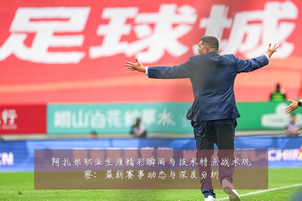 阿扎尔职业生涯精彩瞬间与技术特点战术观察：最新赛事动态与深度分析