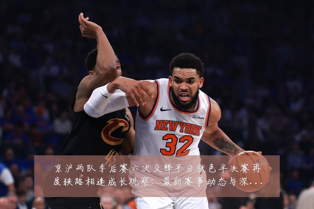京沪两队季后赛六次交锋平分秋色半决赛再度狭路相逢成长观察：最新赛事动态与深度分析